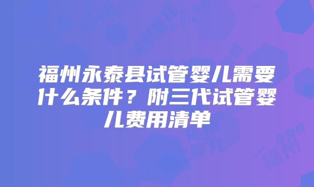 福州永泰县试管婴儿需要什么条件?附三代试管婴儿费用清单