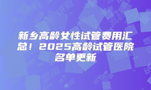新乡高龄女性试管费用汇总！2025高龄试管医院名单更新
