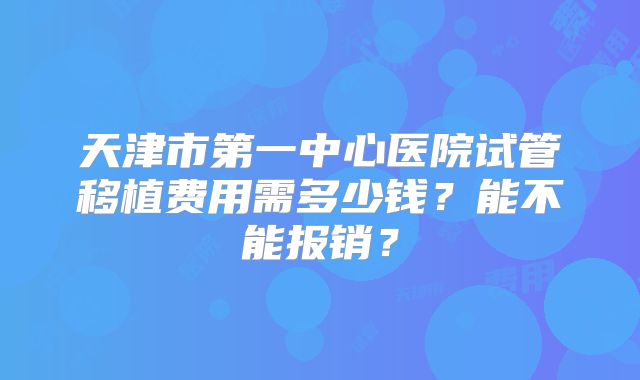 天津市第一中心医院试管移植费用需多少钱?能不能报销?