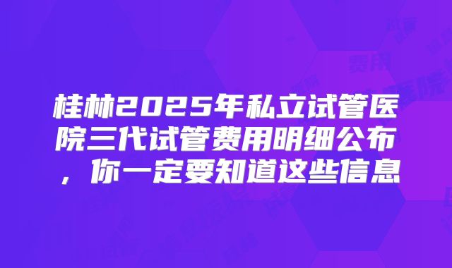 桂林2025年私立试管医院三代试管费用明细公布,你一定要知道这些信息