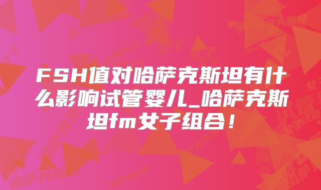 FSH值对哈萨克斯坦有什么影响试管婴儿_哈萨克斯坦fm女子组合!