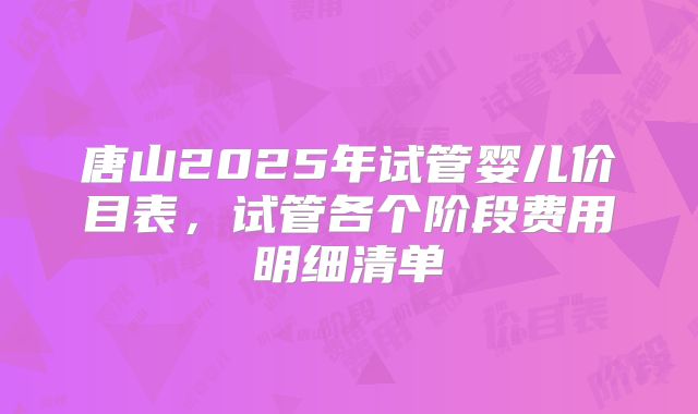 唐山2025年试管婴儿价目表,试管各个阶段费用明细清单