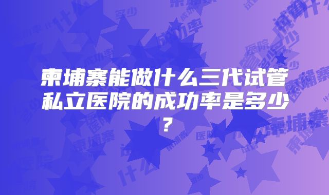 柬埔寨能做什么三代试管私立医院的成功率是多少？