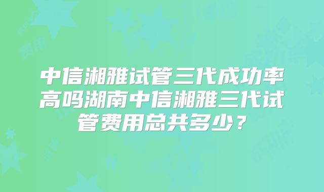 中信湘雅试管三代成功率高吗湖南中信湘雅三代试管费用总共多少?