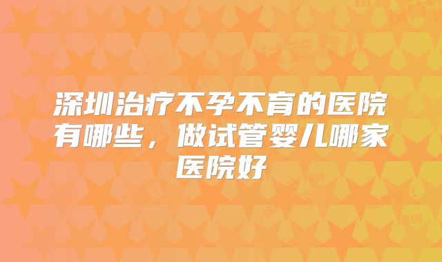 深圳治疗不孕不育的医院有哪些,做试管婴儿哪家医院好