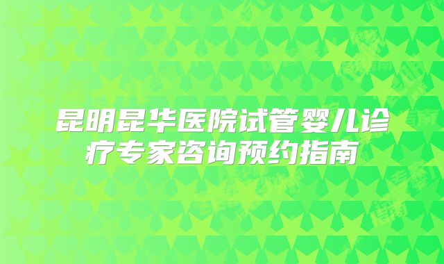 昆明昆华医院试管婴儿诊疗专家咨询预约指南