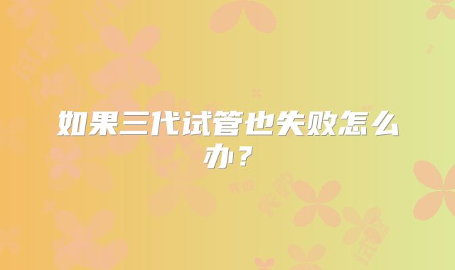 如果三代试管也失败怎么办？