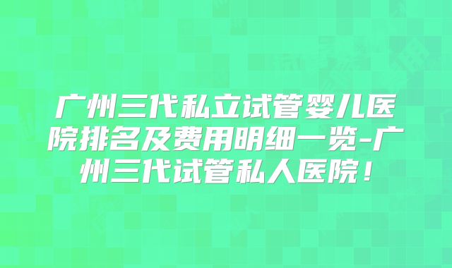 广州三代私立试管婴儿医院排名及费用明细一览-广州三代试管私人医院!