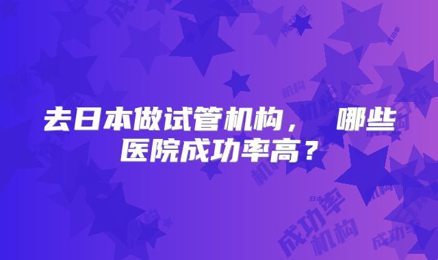 去日本做试管机构， 哪些医院成功率高？