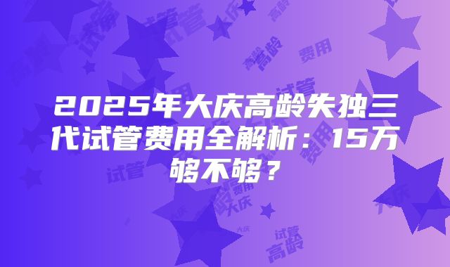 2025年大庆高龄失独三代试管费用全解析:15万够不够?