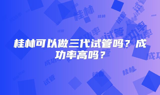 桂林可以做三代试管吗？成功率高吗？