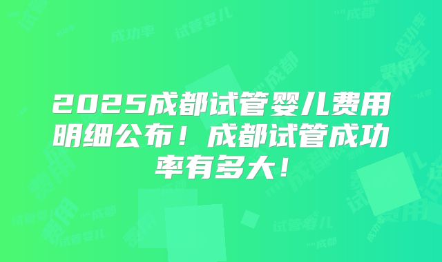 2025成都试管婴儿费用明细公布！成都试管成功率有多大！
