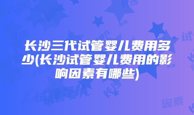长沙三代试管婴儿费用多少(长沙试管婴儿费用的影响因素有哪些)
