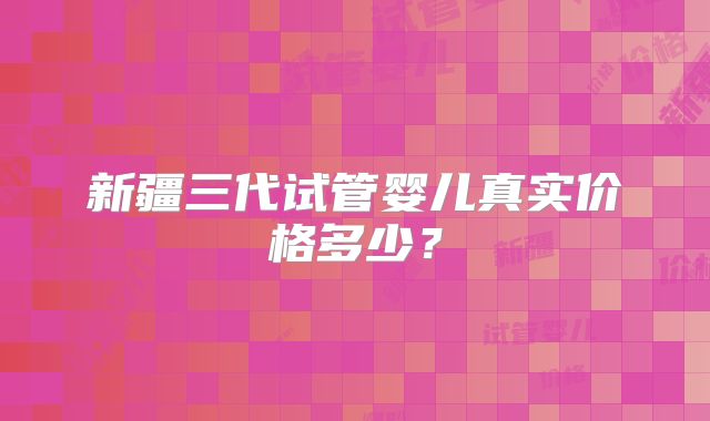 新疆三代试管婴儿真实价格多少?