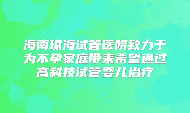 海南琼海试管医院致力于为不孕家庭带来希望通过高科技试管婴儿治疗
