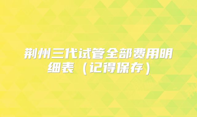 荆州三代试管全部费用明细表(记得保存)