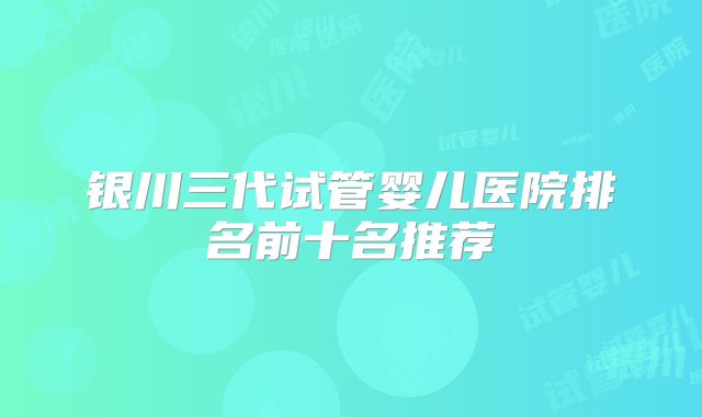 银川三代试管婴儿医院排名前十名推荐