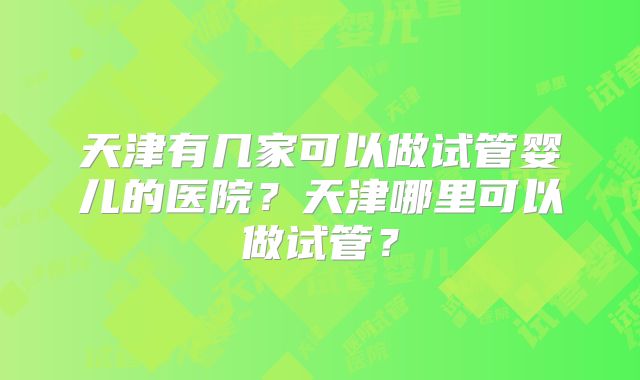 天津有几家可以做试管婴儿的医院?天津哪里可以做试管?