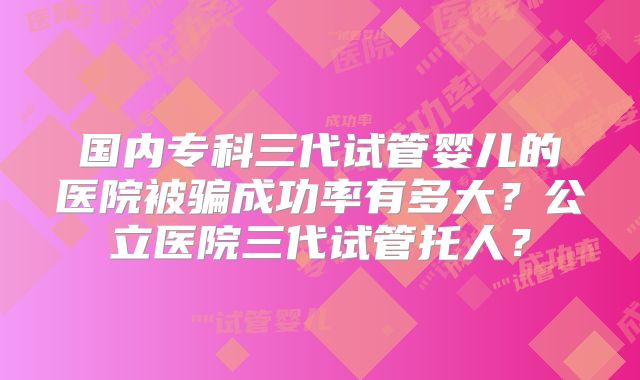 国内专科三代试管婴儿的医院被骗成功率有多大？公立医院三代试管托人？