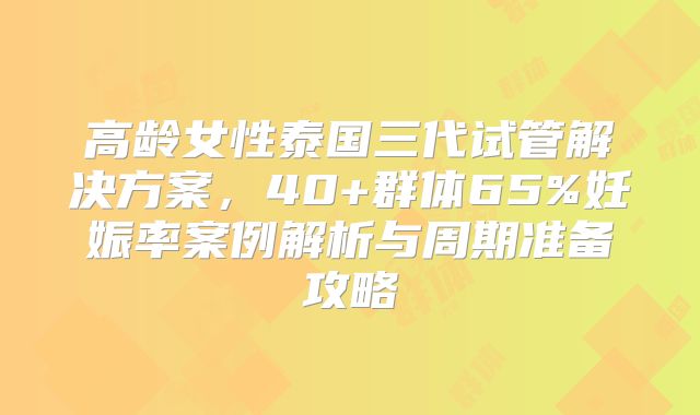 高龄女性泰国三代试管解决方案，40+群体65%妊娠率案例解析与周期准备攻略