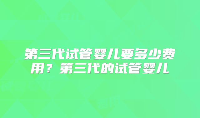 第三代试管婴儿要多少费用?第三代的试管婴儿