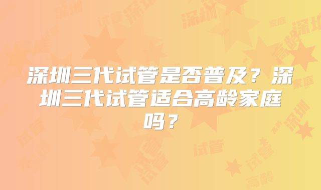 深圳三代试管是否普及?深圳三代试管适合高龄家庭吗?