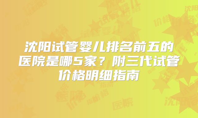 沈阳试管婴儿排名前五的医院是哪5家?附三代试管价格明细指南