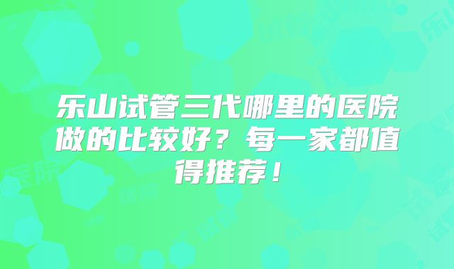 乐山试管三代哪里的医院做的比较好？每一家都值得推荐！