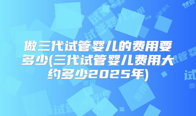 做三代试管婴儿的费用要多少(三代试管婴儿费用大约多少2025年)