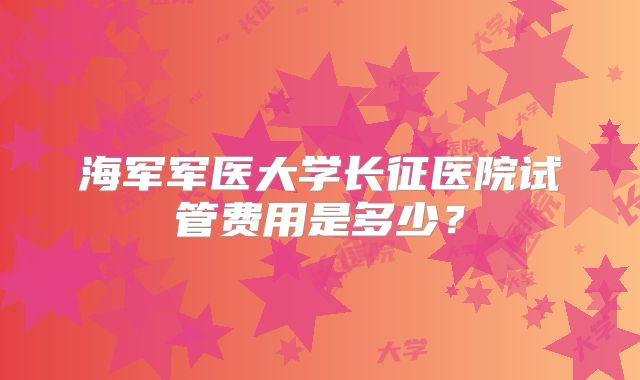 海军军医大学长征医院试管费用是多少?