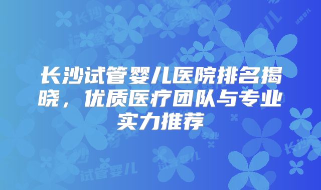 长沙试管婴儿医院排名揭晓，优质医疗团队与专业实力推荐