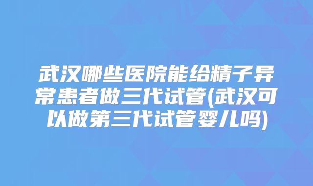 武汉哪些医院能给精子异常患者做三代试管(武汉可以做第三代试管婴儿吗)