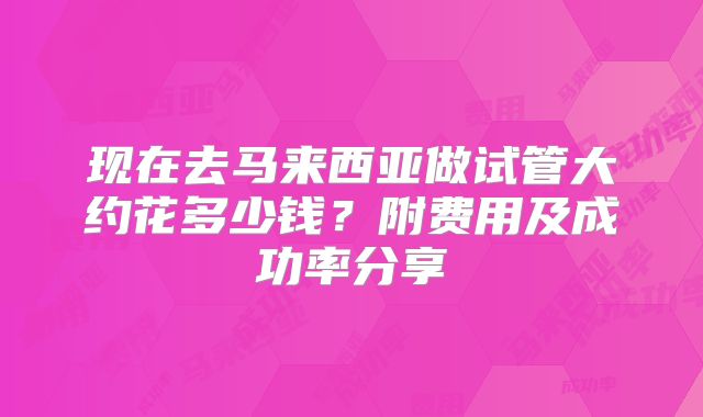 现在去马来西亚做试管大约花多少钱?附费用及成功率分享