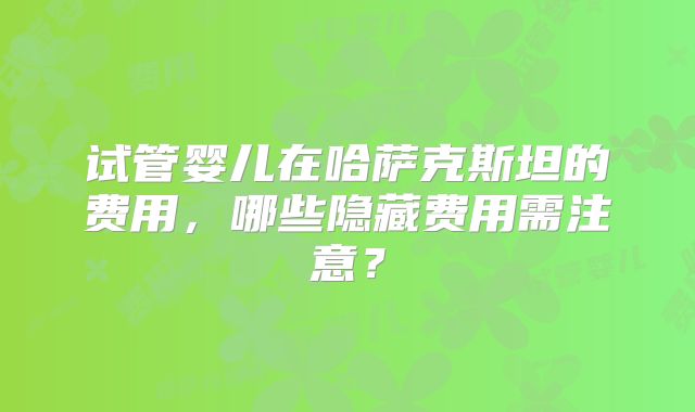 试管婴儿在哈萨克斯坦的费用，哪些隐藏费用需注意？