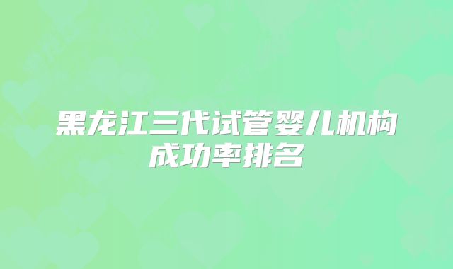 黑龙江三代试管婴儿机构成功率排名
