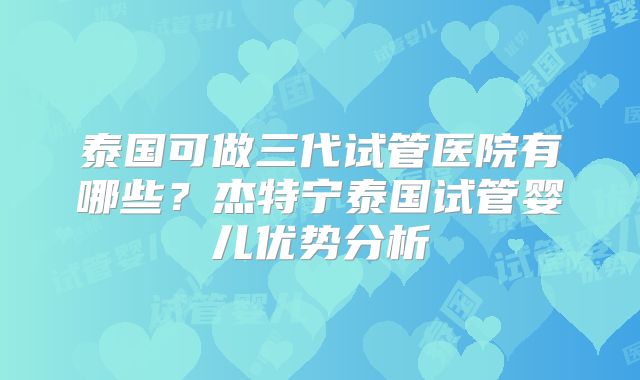 泰国可做三代试管医院有哪些?杰特宁泰国试管婴儿优势分析
