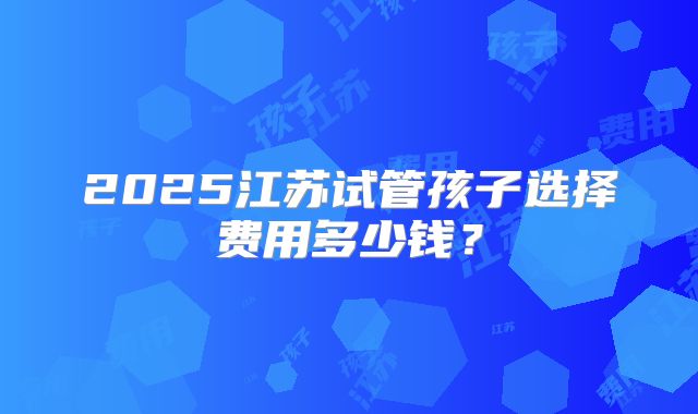 2025江苏试管孩子选择费用多少钱?