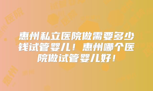 惠州私立医院做需要多少钱试管婴儿！惠州哪个医院做试管婴儿好！