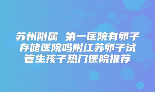 苏州附属 第一医院有卵子存储医院吗附江苏卵子试管生孩子热门医院推荐