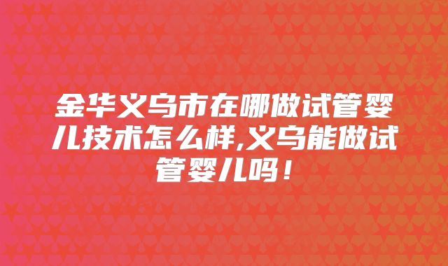 金华义乌市在哪做试管婴儿技术怎么样,义乌能做试管婴儿吗!