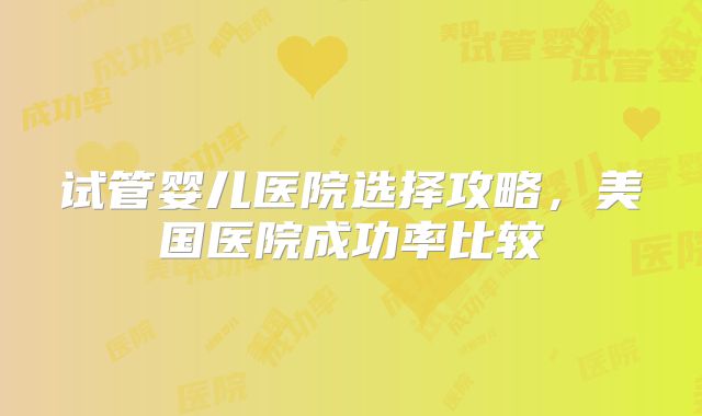 试管婴儿医院选择攻略，美国医院成功率比较