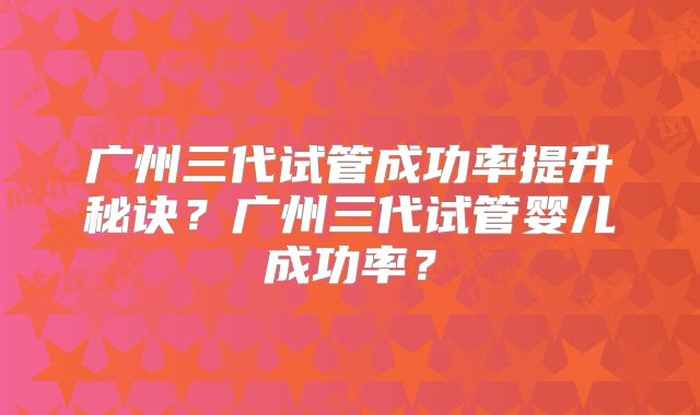 广州三代试管成功率提升秘诀?广州三代试管婴儿成功率?