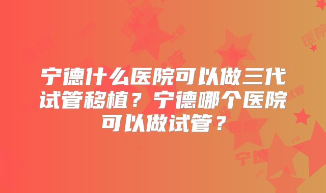 宁德什么医院可以做三代试管移植？宁德哪个医院可以做试管？