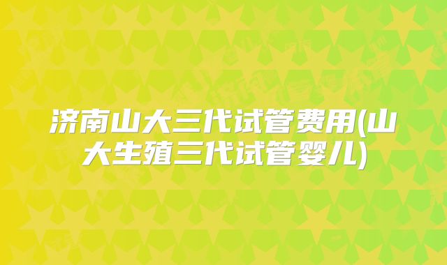 济南山大三代试管费用(山大生殖三代试管婴儿)