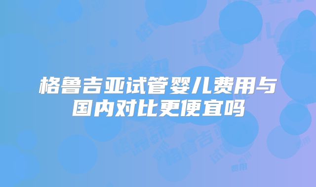 格鲁吉亚试管婴儿费用与国内对比更便宜吗