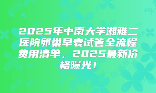 2025年中南大学湘雅二医院卵巢早衰试管全流程费用清单，2025最新价格曝光！