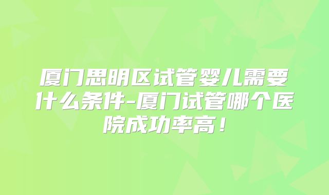 厦门思明区试管婴儿需要什么条件-厦门试管哪个医院成功率高！