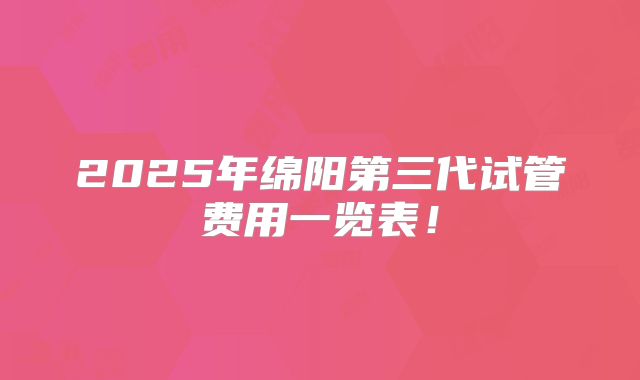 2025年绵阳第三代试管费用一览表！