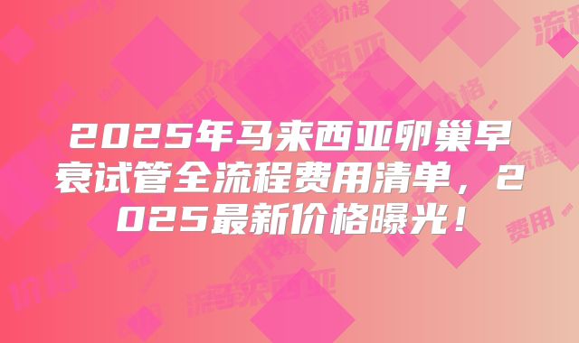 2025年马来西亚卵巢早衰试管全流程费用清单,2025最新价格曝光!