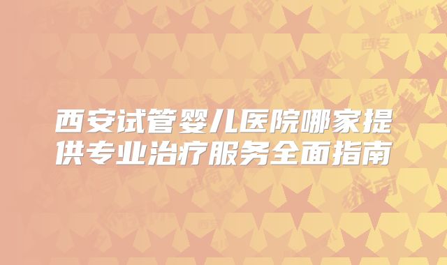 西安试管婴儿医院哪家提供专业治疗服务全面指南
